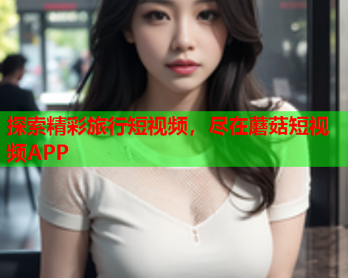 探索精彩旅行短视频，尽在蘑菇短视频APP