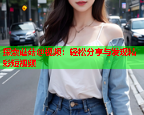 探索蘑菇@视频：轻松分享与发现精彩短视频