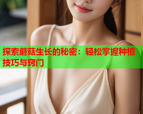 探索蘑菇生长的秘密：轻松掌握种植技巧与窍门