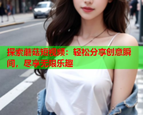 探索蘑菇短视频：轻松分享创意瞬间，尽享无限乐趣