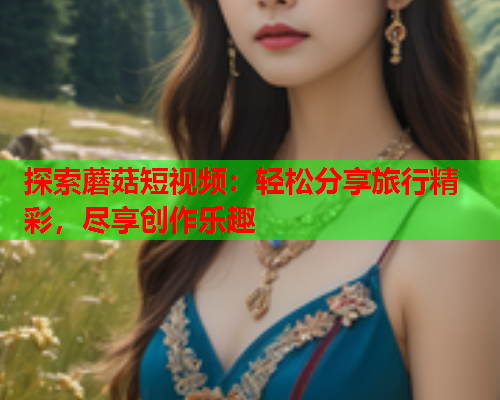 探索蘑菇短视频：轻松分享旅行精彩，尽享创作乐趣