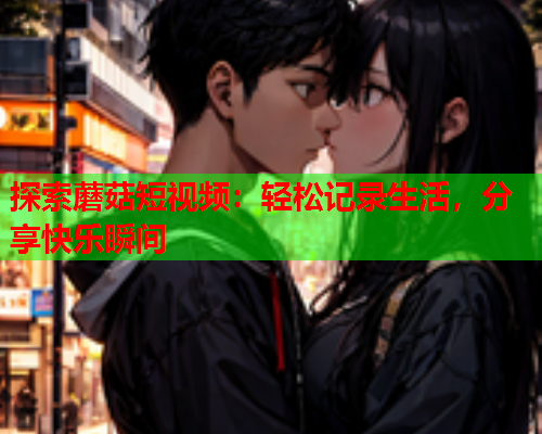 探索蘑菇短视频：轻松记录生活，分享快乐瞬间