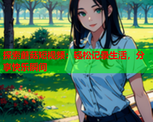 探索蘑菇短视频：轻松记录生活，分享快乐瞬间