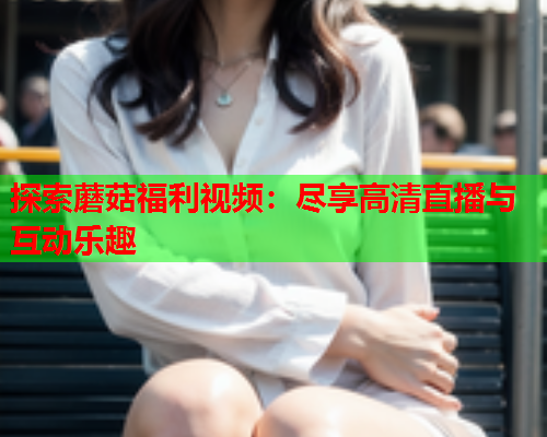 探索蘑菇福利视频：尽享高清直播与互动乐趣