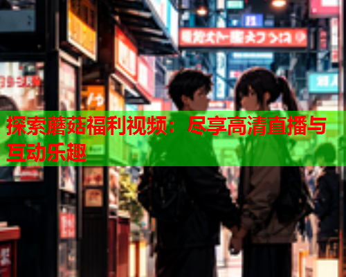 探索蘑菇福利视频：尽享高清直播与互动乐趣