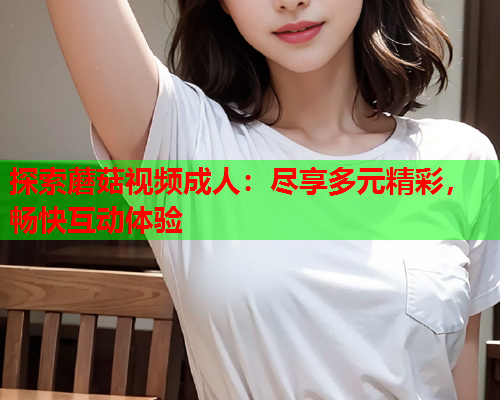 探索蘑菇视频成人：尽享多元精彩，畅快互动体验