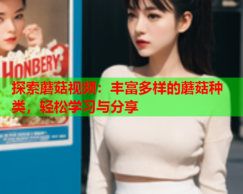 探索蘑菇视频：丰富多样的蘑菇种类，轻松学习与分享