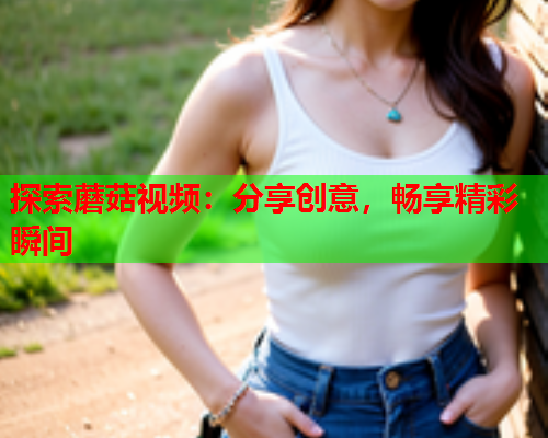 探索蘑菇视频：分享创意，畅享精彩瞬间