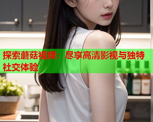 探索蘑菇视频：尽享高清影视与独特社交体验