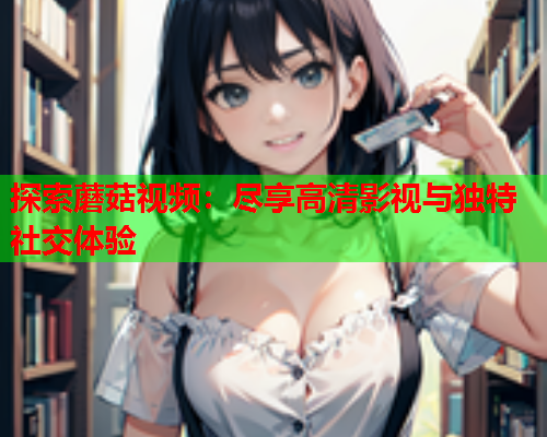 探索蘑菇视频：尽享高清影视与独特社交体验