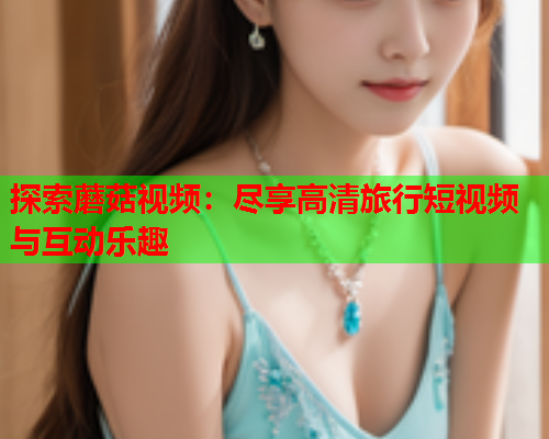 探索蘑菇视频：尽享高清旅行短视频与互动乐趣