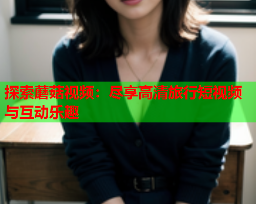 探索蘑菇视频：尽享高清旅行短视频与互动乐趣