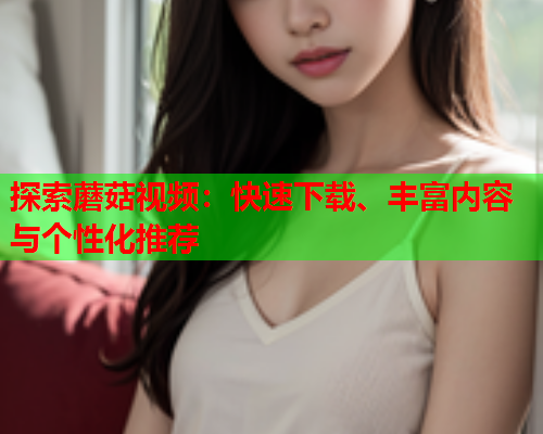 探索蘑菇视频：快速下载、丰富内容与个性化推荐