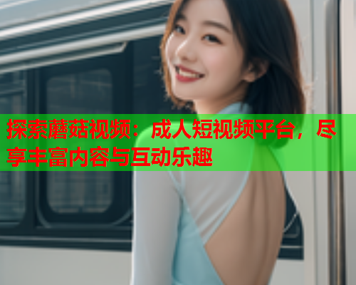 探索蘑菇视频：成人短视频平台，尽享丰富内容与互动乐趣