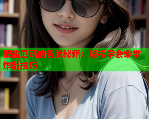 椒盐蘑菇的香脆秘籍：轻松学会家常炸制技巧