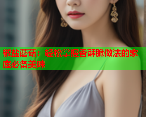 椒盐蘑菇：轻松掌握香酥脆做法的家庭必备美味