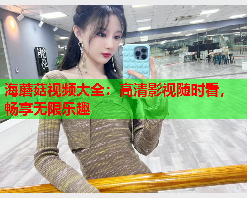 海蘑菇视频大全：高清影视随时看，畅享无限乐趣