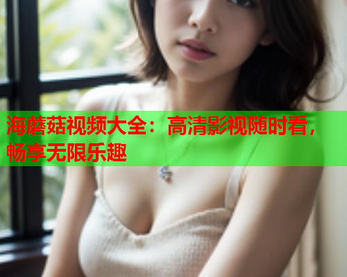 海蘑菇视频大全：高清影视随时看，畅享无限乐趣