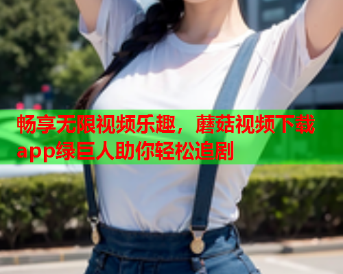 畅享无限视频乐趣，蘑菇视频下载app绿巨人助你轻松追剧