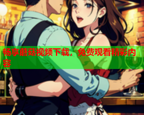 畅享蘑菇视频下载，免费观看精彩内容