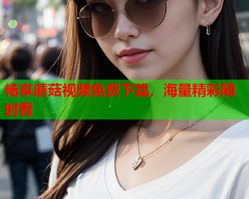 畅享蘑菇视频免费下载，海量精彩随时看