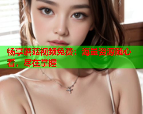 畅享蘑菇视频免费：海量资源随心看，尽在掌握