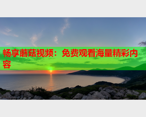 畅享蘑菇视频：免费观看海量精彩内容