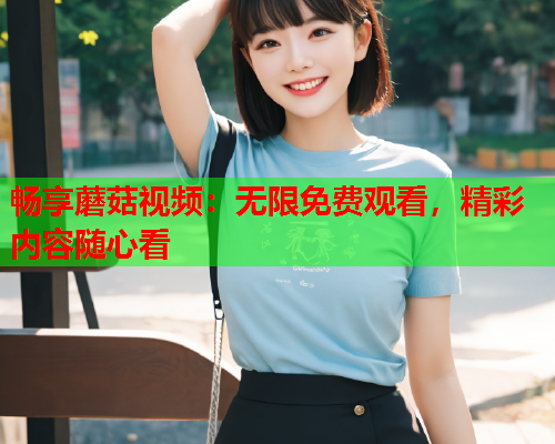 畅享蘑菇视频：无限免费观看，精彩内容随心看