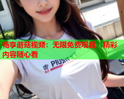 畅享蘑菇视频：无限免费观看，精彩内容随心看