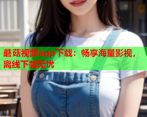 蘑菇视频app下载：畅享海量影视，离线下载无忧