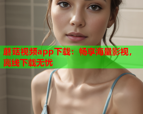 蘑菇视频app下载：畅享海量影视，离线下载无忧