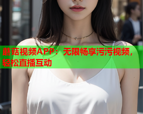 蘑菇视频APP：无限畅享污污视频，轻松直播互动