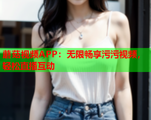 蘑菇视频APP：无限畅享污污视频，轻松直播互动