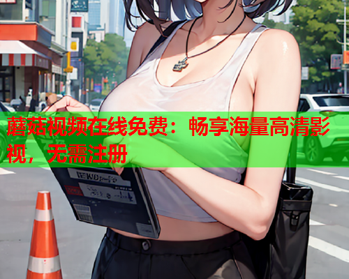 蘑菇视频在线免费：畅享海量高清影视，无需注册