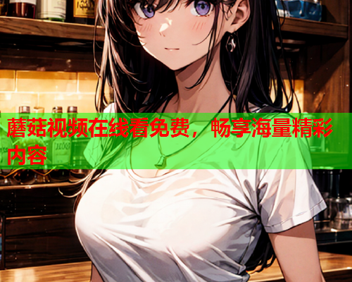 蘑菇视频在线看免费，畅享海量精彩内容
