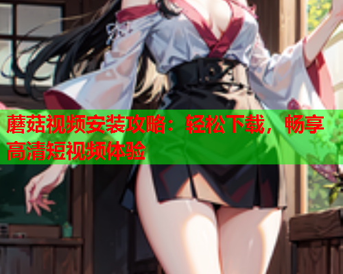 蘑菇视频安装攻略：轻松下载，畅享高清短视频体验