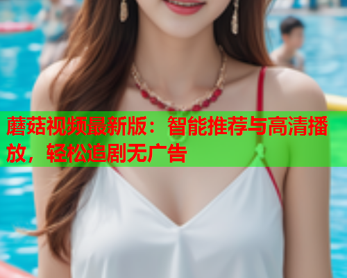 蘑菇视频最新版：智能推荐与高清播放，轻松追剧无广告