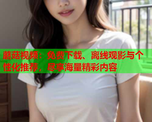 蘑菇视频：免费下载、离线观影与个性化推荐，尽享海量精彩内容