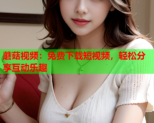 蘑菇视频：免费下载短视频，轻松分享互动乐趣