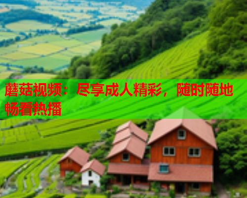 蘑菇视频：尽享成人精彩，随时随地畅看热播