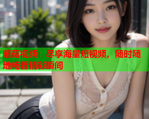 蘑菇视频：尽享海量短视频，随时随地畅看精彩瞬间