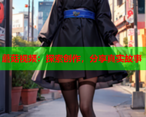 蘑菇视频：探索创作，分享真实故事