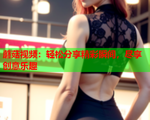 蘑菇视频：轻松分享精彩瞬间，尽享创意乐趣