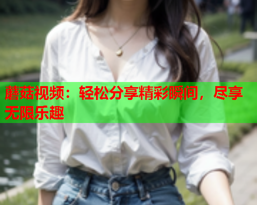 蘑菇视频：轻松分享精彩瞬间，尽享无限乐趣