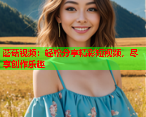 蘑菇视频：轻松分享精彩短视频，尽享创作乐趣