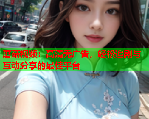 蘑菇视频：高清无广告，轻松追剧与互动分享的最佳平台