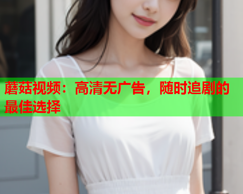 蘑菇视频：高清无广告，随时追剧的最佳选择