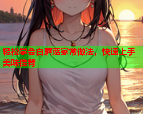 轻松学会白蘑菇家常做法，快速上手美味佳肴