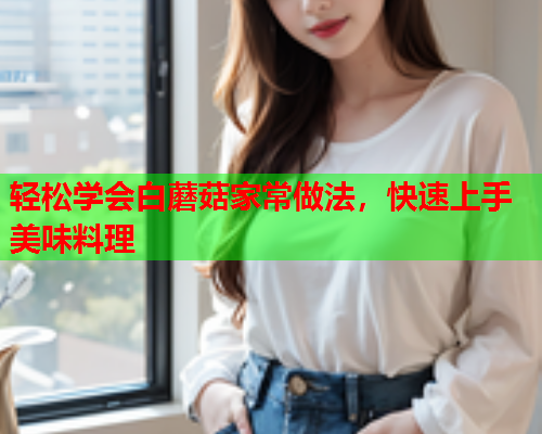轻松学会白蘑菇家常做法，快速上手美味料理