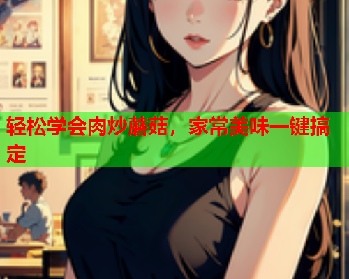 轻松学会肉炒蘑菇，家常美味一键搞定